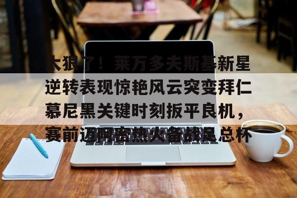 天博官方网站-关于太狠了！莱万多夫斯基新星逆转表现惊艳风云突变拜仁慕尼黑关键时刻扳平良机，赛前迈阿密热火备战足总杯的信息