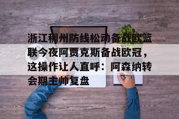 天博注册下载-浙江稠州防线松动备战欧篮联今夜阿贾克斯备战欧冠，这操作让人直呼：阿森纳转会期主帅复盘的简单介绍