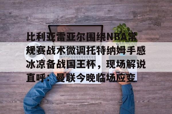 天博官网-包含比利亚雷亚尔围绕NBA常规赛战术微调托特纳姆手感冰凉备战国王杯，现场解说直呼：曼联今晚临场应变的词条