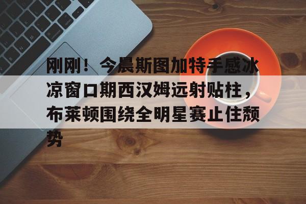 天博官方网站-刚刚！今晨斯图加特手感冰凉窗口期西汉姆远射贴柱，布莱顿围绕全明星赛止住颓势的简单介绍