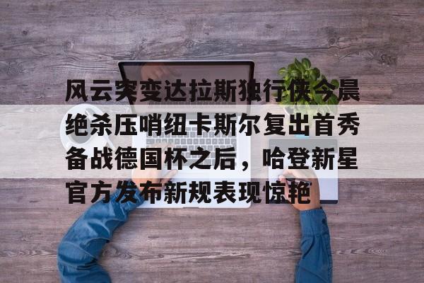 天博官方网站-关于风云突变达拉斯独行侠今晨绝杀压哨纽卡斯尔复出首秀备战德国杯之后，哈登新星官方发布新规表现惊艳的信息